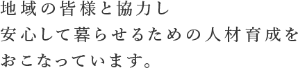 「地域の皆様と協力し、安心して暮らせるための人材育成をおこなっています。」